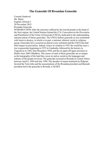 The Genocide Of Rwandan Genocide
Cossette Sandoval
Ms. Martz
English 2:Period 2
20 November 2015
Rwandan Genocide
INTRODUCTION After the atrocities suffered by the Jewish people at the hand of
the Nazi regime, the United Nations formed the U.N. Convention on the Prevention
and Punishment of the Crime of Genocide (UNCG), dedicated to the understanding
and prevention of future genocides. The UNCG defines genocide as acts committed
with intent to destroy, in whole or in part, a national, ethnical, racial or religious
group. Genocides have occurred on almost every continent and the UNCG has had
little impact on prevention. Indeed, 2since its creation in 1951 the world has seen a
rise in genocides beginning in 1975 in Cambodia, followed by the horrors in
Yugoslavia in 1992, then Rwandain 1994, and the on again off again atrocities in
Darfur since 2003 (Maddox). The causes of each of these genocides are as unique
as the topography of the land they occur on and as varied as the languages and
cultures of the people involved. The genocide occurred in Rwanda in Central Africa
between April 6, 1994 and July 1994. The decades of unjust treatment by Belgium
favored the Tutsi tribe and the assassinations of the Rwandan president and Burundi
president led to the genocide in Rwanda. CAUSES
 