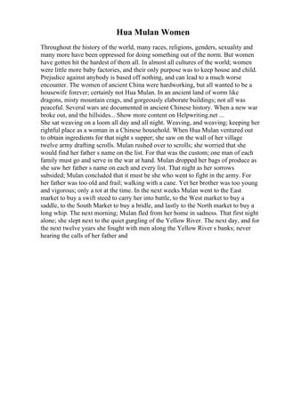 Hua Mulan Women
Throughout the history of the world, many races, religions, genders, sexuality and
many more have been oppressed for doing something out of the norm. But women
have gotten hit the hardest of them all. In almost all cultures of the world; women
were little more baby factories, and their only purpose was to keep house and child.
Prejudice against anybody is based off nothing, and can lead to a much worse
encounter. The women of ancient China were hardworking, but all wanted to be a
housewife forever; certainly not Hua Mulan. In an ancient land of worm like
dragons, misty mountain crags, and gorgeously elaborate buildings; not all was
peaceful. Several wars are documented in ancient Chinese history. When a new war
broke out, and the hillsides... Show more content on Helpwriting.net ...
She sat weaving on a loom all day and all night. Weaving, and weaving; keeping her
rightful place as a woman in a Chinese household. When Hua Mulan ventured out
to obtain ingredients for that night s supper; she saw on the wall of her village
twelve army drafting scrolls. Mulan rushed over to scrolls; she worried that she
would find her father s name on the list. For that was the custom; one man of each
family must go and serve in the war at hand. Mulan dropped her bags of produce as
she saw her father s name on each and every list. That night as her sorrows
subsided; Mulan concluded that it must be she who went to fight in the army. For
her father was too old and frail; walking with a cane. Yet her brother was too young
and vigorous; only a tot at the time. In the next weeks Mulan went to the East
market to buy a swift steed to carry her into battle, to the West market to buy a
saddle, to the South Market to buy a bridle, and lastly to the North market to buy a
long whip. The next morning; Mulan fled from her home in sadness. That first night
alone; she slept next to the quiet gurgling of the Yellow River. The next day, and for
the next twelve years she fought with men along the Yellow River s banks; never
hearing the calls of her father and
 