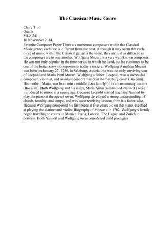 The Classical Music Genre
Claire Troll
Qualls
MUS 241
10 November 2014
Favorite Composer Paper There are numerous composers within the Classical
Music genre; each one is different from the next. Although it may seem that each
piece of music within the Classical genre is the same, they are just as different as
the composers are to one another. Wolfgang Mozart is a very well known composer.
He was not only popular in the time period in which he lived, but he continues to be
one of the better known composers in today s society. Wolfgang Amadeus Mozart
was born on January 27, 1756, in Salzburg, Austria. He was the only surviving son
of Leopold and Maria Pertl Mozart. Wolfgang s father, Leopold, was a successful
composer, violinist, and assistant concert master at the Salzburg court (Bio.com).
His mother, Maria, was born into a middle class family of local community leaders
(Bio.com). Both Wolfgang and his sister, Maria Anna (nicknamed Nannerl ) were
introduced to music at a young age. Because Leopold started teaching Nannerl to
play the piano at the age of seven, Wolfgang developed a strong understanding of
chords, tonality, and tempo, and was soon receiving lessons from his father, also.
Because Wolfgang composed his first piece at five years old on the piano, excelled
at playing the clarinet and violin (Biography of Mozart). In 1762, Wolfgang s family
began traveling to courts in Munich, Paris, London, The Hague, and Zurich to
perform. Both Nannerl and Wolfgang were considered child prodigies
 