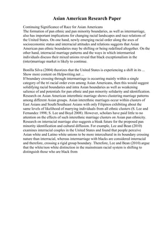 Asian American Research Paper
Continuing Significance of Race for Asian Americans
The formation of pan ethnic and pan minority boundaries, as well as intermarriage,
also has important implications for changing racial landscapes and race relations of
the United States. On one hand, newly emerging racial order along the axes of
socioeconomic status and interracial attitudes and relations suggests that Asian
American pan ethnic boundaries may be shifting or being redefined altogether. On the
other hand, interracial marriage patterns and the ways in which intermarried
individuals discuss their mixed unions reveal that black exceptionalism in the
(inter)marriage market is likely to continue.
Bonilla Silva (2004) theorizes that the United States is experiencing a shift in its ...
Show more content on Helpwriting.net ...
If boundary crossing through intermarriage is occurring mainly within a single
category of the tri racial order even among Asian Americans, then this would suggest
solidifying racial boundaries and intra Asian boundaries as well as weakening
salience of and potentials for pan ethnic and pan minority solidarity and identification.
Research on Asian American interethnic marriage shows clustering marriage patterns
among different Asian groups. Asian interethnic marriages occur within clusters of
East Asians and South/Southeast Asians with only Filipinos exhibiting about the
same levels of likelihood of marrying individuals from all ethnic clusters (S. Lee and
Fernandez 1998; S. Lee and Boyd 2008). However, scholars have paid little to no
attention on the effects of such interethnic marriage clusters on Asian pan ethnicity.
Research on interracial marriage also suggests a bleak future for the proposed pan
minority identification and cultural diffusion. For example, Lee and Bean (2010)
examines interracial couples in the United States and found that people perceive
Asian white and Latino white unions to be more intercultural in its boundary crossing
nature than interracial, whereas intermarriage with blacks are considered interracial
and therefore, crossing a rigid group boundary. Therefore, Lee and Bean (2010) argue
that the white/non white distinction in the mainstream racial system is shifting to
distinguish those who are black from
 