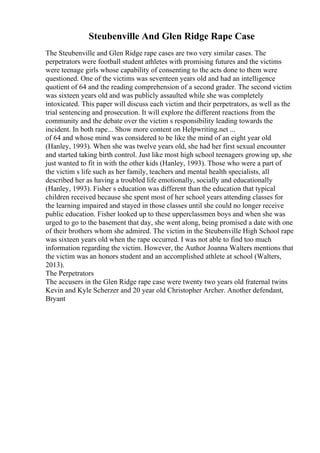 Steubenville And Glen Ridge Rape Case
The Steubenville and Glen Ridge rape cases are two very similar cases. The
perpetrators were football student athletes with promising futures and the victims
were teenage girls whose capability of consenting to the acts done to them were
questioned. One of the victims was seventeen years old and had an intelligence
quotient of 64 and the reading comprehension of a second grader. The second victim
was sixteen years old and was publicly assaulted while she was completely
intoxicated. This paper will discuss each victim and their perpetrators, as well as the
trial sentencing and prosecution. It will explore the different reactions from the
community and the debate over the victim s responsibility leading towards the
incident. In both rape... Show more content on Helpwriting.net ...
of 64 and whose mind was considered to be like the mind of an eight year old
(Hanley, 1993). When she was twelve years old, she had her first sexual encounter
and started taking birth control. Just like most high school teenagers growing up, she
just wanted to fit in with the other kids (Hanley, 1993). Those who were a part of
the victim s life such as her family, teachers and mental health specialists, all
described her as having a troubled life emotionally, socially and educationally
(Hanley, 1993). Fisher s education was different than the education that typical
children received because she spent most of her school years attending classes for
the learning impaired and stayed in those classes until she could no longer receive
public education. Fisher looked up to these upperclassmen boys and when she was
urged to go to the basement that day, she went along, being promised a date with one
of their brothers whom she admired. The victim in the Steubenville High School rape
was sixteen years old when the rape occurred. I was not able to find too much
information regarding the victim. However, the Author Joanna Walters mentions that
the victim was an honors student and an accomplished athlete at school (Walters,
2013).
The Perpetrators
The accusers in the Glen Ridge rape case were twenty two years old fraternal twins
Kevin and Kyle Scherzer and 20 year old Christopher Archer. Another defendant,
Bryant
 