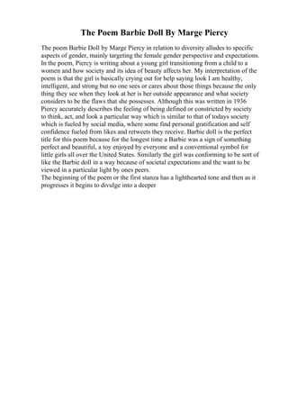 The Poem Barbie Doll By Marge Piercy
The poem Barbie Doll by Marge Piercy in relation to diversity alludes to specific
aspects of gender, mainly targeting the female gender perspective and expectations.
In the poem, Piercy is writing about a young girl transitioning from a child to a
women and how society and its idea of beauty affects her. My interpretation of the
poem is that the girl is basically crying out for help saying look I am healthy,
intelligent, and strong but no one sees or cares about those things because the only
thing they see when they look at her is her outside appearance and what society
considers to be the flaws that she possesses. Although this was written in 1936
Piercy accurately describes the feeling of being defined or constricted by society
to think, act, and look a particular way which is similar to that of todays society
which is fueled by social media, where some find personal gratification and self
confidence fueled from likes and retweets they receive. Barbie doll is the perfect
title for this poem because for the longest time a Barbie was a sign of something
perfect and beautiful, a toy enjoyed by everyone and a conventional symbol for
little girls all over the United States. Similarly the girl was conforming to be sort of
like the Barbie doll in a way because of societal expectations and the want to be
viewed in a particular light by ones peers.
The beginning of the poem or the first stanza has a lighthearted tone and then as it
progresses it begins to divulge into a deeper
 