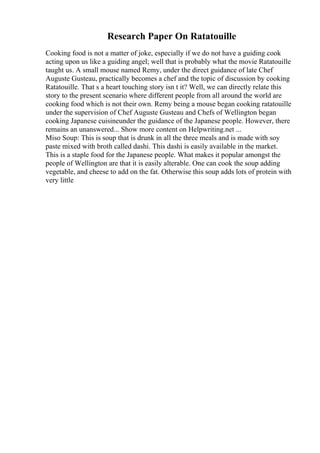 Research Paper On Ratatouille
Cooking food is not a matter of joke, especially if we do not have a guiding cook
acting upon us like a guiding angel; well that is probably what the movie Ratatouille
taught us. A small mouse named Remy, under the direct guidance of late Chef
Auguste Gusteau, practically becomes a chef and the topic of discussion by cooking
Ratatouille. That s a heart touching story isn t it? Well, we can directly relate this
story to the present scenario where different people from all around the world are
cooking food which is not their own. Remy being a mouse began cooking ratatouille
under the supervision of Chef Auguste Gusteau and Chefs of Wellington began
cooking Japanese cuisineunder the guidance of the Japanese people. However, there
remains an unanswered... Show more content on Helpwriting.net ...
Miso Soup: This is soup that is drunk in all the three meals and is made with soy
paste mixed with broth called dashi. This dashi is easily available in the market.
This is a staple food for the Japanese people. What makes it popular amongst the
people of Wellington are that it is easily alterable. One can cook the soup adding
vegetable, and cheese to add on the fat. Otherwise this soup adds lots of protein with
very little
 