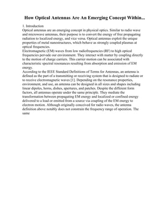 How Optical Antennas Are An Emerging Concept Within...
1. Introduction
Optical antennas are an emerging concept in physical optics. Similar to radio wave
and microwave antennas, their purpose is to convert the energy of free propagating
radiation to localized energy, and vice versa. Optical antennas exploit the unique
properties of metal nanostructures, which behave as strongly coupled plasmas at
optical frequencies.
Electromagnetic (EM) waves from low radiofrequencies (RF) to high optical
frequencies pervade our environment. They interact with matter by coupling directly
to the motion of charge carriers. This carrier motion can be associated with
characteristic spectral resonances resulting from absorption and emission of EM
energy.
According to the IEEE Standard Definitions of Terms for Antennas, an antenna is
defined as the part of a transmitting or receiving system that is designed to radiate or
to receive electromagnetic waves [1]. Depending on the resonance properties,
environment, and use, an antenna can be designed in all sizes and shapes including
linear dipoles, horns, dishes, apertures, and patches. Despite the different form
factors, all antennas operate under the same principle. They mediate the
transformation between propagating EM energy and localized or confined energy
delivered to a load or emitted from a source via coupling of the EM energy to
electron motion. Although originally conceived for radio waves, the antenna
definition above notably does not constrain the frequency range of operation. The
same
 