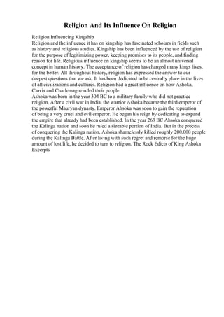 Religion And Its Influence On Religion
Religion Influencing Kingship
Religion and the influence it has on kingship has fascinated scholars in fields such
as history and religious studies. Kingship has been influenced by the use of religion
for the purpose of legitimizing power, keeping promises to its people, and finding
reason for life. Religious influence on kingship seems to be an almost universal
concept in human history. The acceptance of religionhas changed many kings lives,
for the better. All throughout history, religion has expressed the answer to our
deepest questions that we ask. It has been dedicated to be centrally place in the lives
of all civilizations and cultures. Religion had a great influence on how Ashoka,
Clovis and Charlemagne ruled their people.
Ashoka was born in the year 304 BC to a military family who did not practice
religion. After a civil war in India, the warrior Ashoka became the third emperor of
the powerful Mauryan dynasty. Emperor Ahsoka was soon to gain the reputation
of being a very cruel and evil emperor. He began his reign by dedicating to expand
the empire that already had been established. In the year 263 BC Ahsoka conquered
the Kalinga nation and soon he ruled a sizeable portion of India. But in the process
of conquering the Kalinga nation, Ashoka shamelessly killed roughly 200,000 people
during the Kalinga Battle. After living with such regret and remorse for the huge
amount of lost life, he decided to turn to religion. The Rock Edicts of King Ashoka
Excerpts
 