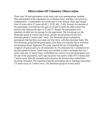 Observation Of Voluntary Observation
There were 28 total participants in the study who were undergraduate students.
They participated in the experiment on a voluntary basis, and they were given no
compensation. 13 participants were male and 15 were female. Their ages ranged
from 19 years old to 37 years old (M = 22.93, SD = 5.49). Seventy five percent of
the participants were between the ages of 19 and 22 while the other twenty five
percent were between the ages of 23 and 37. Design The participants were
randomly divided into two groups for the experiment. The first group was the
Dominant group (8 women and 6 men), and the second group was the Non
dominant group (7 women and 7 men). The Dominant group included the
participants that had their eyes open and who threw with their dominant hand. The
Non dominant group had the participants close their eyes and they threw with their
non dominant hand. Apparatus The study required the use of 6 beanbags that
weighed 125 grams and were 10 centimeters by 10 centimeters by 3 centimeters for
the participants to throw. Small cones were needed to make a rectangle that was 1
meter wide and 1.5 meters long. A blindfold was used to cover the participants eyes
for part of the experiment, and a tape measurer was used to mark off 5.5 meters and
7 meters away from the rectangle and to measure the distance they walked after
throwing. Procedure The experiment had the participants throw beanbags from either
5.5 meters away or 7 meters away. The Dominant group (8 women and 6
 
