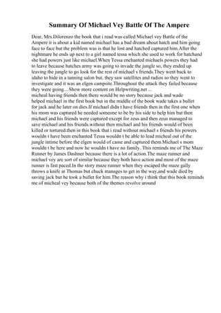 Summary Of Michael Vey Battle Of The Ampere
Dear, Mrs.Dilorenzo the book that i read was called Michael vey Battle of the
Ampere it is about a kid named michael has a bad dream about hatch and him going
face to face but the problem was is that he lost and hatched captured him.After the
nightmare he ends up next to a girl named tessa which she used to work for hatchand
she had powers just like michael.When Tessa enchanted michaels powers they had
to leave because hatches army was going to invade the jungle so, they ended up
leaving the jungle to go look for the rest of michael s friends.They went back to
idaho to hide in a tanning salon but, they saw satellites and radios so they went to
investigate and it was an elgen campsite.Throughout the attack they failed because
they were going... Show more content on Helpwriting.net ...
micheal having friends then there would be no story because jack and wade
helped michael in the first book but in the middle of the book wade takes a bullet
for jack and he later on dies.If michael didn t have friends then in the first one when
his mom was captured he needed someone to be by his side to help him but then
michael and his friends were captured except for zeus and then zeus managed to
save michael and his friends.without then michael and his friends would of been
killed or tortured.then in this book that i read without michael s friends his powers
wouldn t have been enchanted Tessa wouldn t be able to lead micheal out of the
jungle intime before the elgen would of came and captured them.Michael s mom
wouldn t be here and now he wouldn t have no family. This reminds me of The Maze
Runner by James Dashner because there is a lot of action.The maze runner and
michael vey are sort of similar because they both have action and most of the maze
runner is fast paced.In the story maze runner when they escaped the maze gally
throws a knife at Thomas but chuck manages to get in the way,and wade died by
saving jack but he took a bullet for him.The reason why i think that this book reminds
me of micheal vey because both of the themes revolve around
 