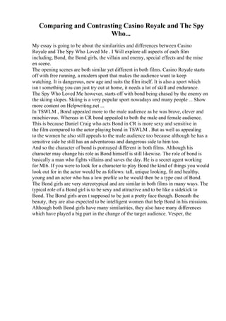 Comparing and Contrasting Casino Royale and The Spy
Who...
My essay is going to be about the similarities and differences between Casino
Royale and The Spy Who Loved Me . I Will explore all aspects of each film
including, Bond, the Bond girls, the villain and enemy, special effects and the mise
en scene.
The opening scenes are both similar yet different in both films. Casino Royale starts
off with free running, a modern sport that makes the audience want to keep
watching. It is dangerous, new age and suits the film itself. It is also a sport which
isn t something you can just try out at home, it needs a lot of skill and endurance.
The Spy Who Loved Me however, starts off with bond being chased by the enemy on
the skiing slopes. Skiing is a very popular sport nowadays and many people ... Show
more content on Helpwriting.net ...
In TSWLM , Bond appealed more to the male audience as he was brave, clever and
mischievous. Whereas in CR bond appealed to both the male and female audience.
This is because Daniel Craig who acts Bond in CR is more sexy and sensitive in
the film compared to the actor playing bond in TSWLM . But as well as appealing
to the women he also still appeals to the male audience too because although he has a
sensitive side he still has an adventurous and dangerous side to him too.
And so the character of bond is portrayed different in both films. Although his
character may change his role as Bond himself is still likewise. The role of bond is
basically a man who fights villains and saves the day. He is a secret agent working
for MI6. If you were to look for a character to play Bond the kind of things you would
look out for in the actor would be as follows: tall, unique looking, fit and healthy,
young and an actor who has a low profile so he would then be a type cast of Bond.
The Bond girls are very stereotypical and are similar in both films in many ways. The
typical role of a Bond girl is to be sexy and attractive and to be like a sidekick to
Bond. The Bond girls aren t supposed to be just a pretty face though. Beneath the
beauty, they are also expected to be intelligent women that help Bond in his missions.
Although both Bond girls have many similarities, they also have many differences
which have played a big part in the change of the target audience. Vesper, the
 