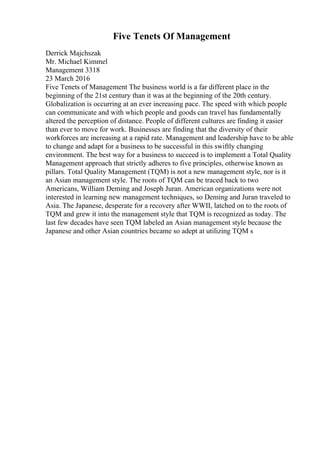 Five Tenets Of Management
Derrick Majchszak
Mr. Michael Kimmel
Management 3318
23 March 2016
Five Tenets of Management The business world is a far different place in the
beginning of the 21st century than it was at the beginning of the 20th century.
Globalization is occurring at an ever increasing pace. The speed with which people
can communicate and with which people and goods can travel has fundamentally
altered the perception of distance. People of different cultures are finding it easier
than ever to move for work. Businesses are finding that the diversity of their
workforces are increasing at a rapid rate. Management and leadership have to be able
to change and adapt for a business to be successful in this swiftly changing
environment. The best way for a business to succeed is to implement a Total Quality
Management approach that strictly adheres to five principles, otherwise known as
pillars. Total Quality Management (TQM) is not a new management style, nor is it
an Asian management style. The roots of TQM can be traced back to two
Americans, William Deming and Joseph Juran. American organizations were not
interested in learning new management techniques, so Deming and Juran traveled to
Asia. The Japanese, desperate for a recovery after WWII, latched on to the roots of
TQM and grew it into the management style that TQM is recognized as today. The
last few decades have seen TQM labeled an Asian management style because the
Japanese and other Asian countries became so adept at utilizing TQM s
 