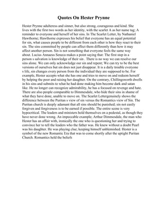 Quotes On Hester Prynne
Hester Prynne adulteress and sinner, but also strong, courageous and kind. She
lives with the first two words as her identity, with the scarlet A as her name tag; A
reminder to everyone and herself of her sins. In The Scarlet Letter, by Nathaniel
Hawthorne; Hawthorne expresses his belief that everyone has an equal potential
for sin, what causes people to be different from each other is how they react to their
sin. The sins committed by people can affect them differently than how it may
affect another person. Sin is not something that everyone feels the same way
about. Lucius Annaeus Seneca makes a point saying that: The first step in a
person s salvation is knowledge of their sin . There is no way we can resolve our
sins alone. We can only acknowledge our sin and repent; We can try to be the best
versions of ourselves but sin does not just disappear. It is a daily trouble everyone
s life, sin changes every person from the individual they are supposed to be. For
example, Hester accepts what she has one and tries to move on and redeem herself
by helping the poor and raising her daughter. On the contrary, Chillingsworth dwells
in his sins and submits to what he had done making him become dark and satan
like. He no longer can recognize admirability, he has a focused on revenge and hate.
There are also people comparable to Dimmesdale, who hide their sins in shame of
what they have done, unable to move on. The Scarlet Lettergenuinely shows the
difference between the Puritan s view of sin versus the Romantics view of Sin. The
Puritan church is deeply adamant that all sins should be punished; sin not easily
forgiven and forgiveness is to be earned if possible. The entire scene is very
hypocritical. The leaders and ministers hold themselves on a pedestal, as though they
have never done wrong. An impeccable example; Arthur Dimmesdale, the man who
Hester has an affair with, ironically the one who is questioning her and trying to
convince her to tell the leaders who the father was. He knew without a doubt Pearl
was his daughter. He was playing clue; keeping himself unblemished. Hester is a
symbol of the new Romantic Era that was to come shortly after the uptight Puritan
Church. Romantics held the beliefs
 