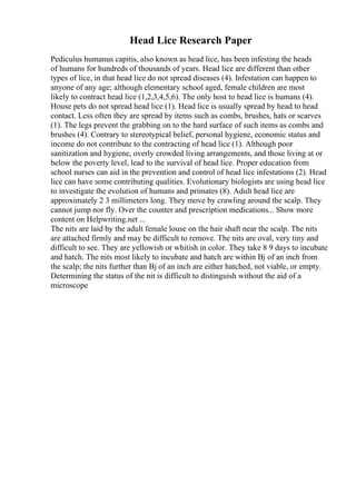 Head Lice Research Paper
Pediculus humanus capitis, also known as head lice, has been infesting the heads
of humans for hundreds of thousands of years. Head lice are different than other
types of lice, in that head lice do not spread diseases (4). Infestation can happen to
anyone of any age; although elementary school aged, female children are most
likely to contract head lice (1,2,3,4,5,6). The only host to head lice is humans (4).
House pets do not spread head lice (1). Head lice is usually spread by head to head
contact. Less often they are spread by items such as combs, brushes, hats or scarves
(1). The legs prevent the grabbing on to the hard surface of such items as combs and
brushes (4). Contrary to stereotypical belief, personal hygiene, economic status and
income do not contribute to the contracting of head lice (1). Although poor
sanitization and hygiene, overly crowded living arrangements, and those living at or
below the poverty level, lead to the survival of head lice. Proper education from
school nurses can aid in the prevention and control of head lice infestations (2). Head
lice can have some contributing qualities. Evolutionary biologists are using head lice
to investigate the evolution of humans and primates (8). Adult head lice are
approximately 2 3 millimeters long. They move by crawling around the scalp. They
cannot jump nor fly. Over the counter and prescription medications... Show more
content on Helpwriting.net ...
The nits are laid by the adult female louse on the hair shaft near the scalp. The nits
are attached firmly and may be difficult to remove. The nits are oval, very tiny and
difficult to see. They are yellowish or whitish in color. They take 8 9 days to incubate
and hatch. The nits most likely to incubate and hatch are within Вј of an inch from
the scalp; the nits further than Вј of an inch are either hatched, not viable, or empty.
Determining the status of the nit is difficult to distinguish without the aid of a
microscope
 