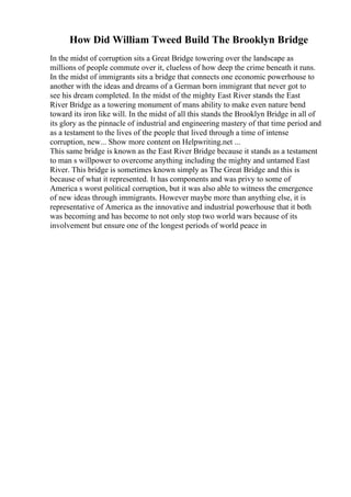 How Did William Tweed Build The Brooklyn Bridge
In the midst of corruption sits a Great Bridge towering over the landscape as
millions of people commute over it, clueless of how deep the crime beneath it runs.
In the midst of immigrants sits a bridge that connects one economic powerhouse to
another with the ideas and dreams of a German born immigrant that never got to
see his dream completed. In the midst of the mighty East River stands the East
River Bridge as a towering monument of mans ability to make even nature bend
toward its iron like will. In the midst of all this stands the Brooklyn Bridge in all of
its glory as the pinnacle of industrial and engineering mastery of that time period and
as a testament to the lives of the people that lived through a time of intense
corruption, new... Show more content on Helpwriting.net ...
This same bridge is known as the East River Bridge because it stands as a testament
to man s willpower to overcome anything including the mighty and untamed East
River. This bridge is sometimes known simply as The Great Bridge and this is
because of what it represented. It has components and was privy to some of
America s worst political corruption, but it was also able to witness the emergence
of new ideas through immigrants. However maybe more than anything else, it is
representative of America as the innovative and industrial powerhouse that it both
was becoming and has become to not only stop two world wars because of its
involvement but ensure one of the longest periods of world peace in
 