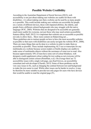 Possible Website Credibility
According to the Australian Department of Social Services (2012), web
accessibility is not just about making sure websites are usable for those with
disabilities ; it is about making sure that a website can be used by as many people
as is possible. This could include making sure websites are accessible for people
on a variety of different devices, those with impaired abilities, the elderly, and
people from a different cultural backgrounds who may struggle with the native
language (W3C, 2005). Websites that are designed to be accessible are generally
much more usable for everyone, not just those who may need certain accessibility
features (Riley Huff, 2012). It is important that websites are as accessible as possible
not only to allow them... Show more content on Helpwriting.net ...
These guidelines aim to instruct people on how to have the most accessible websites
as possible so that users with disabilities can easily navigate the website (W3C, 2008).
There are many things that can be done to a website in order to make them as
accessible as possible. These include implementing ALT text or transcripts for any
multimedia on a website because screen readers or braille displays are unable to
make sense of multimedia objects without the assistance of some text to read. Also
because approximately 10% of men have some sort of colour blindness, web
designers could supplement colour coding for text coding as not everyone will be
able to distinguish certain colours (PennState, n.d.). On average there are 72
accessibility issues with a single web page, says Karl Groves, an accessibility
consultant and web developer (Charski, 2015). Some of these problems can be
very easy issues to fix, such as changing the contrast between text and background
to make the text easier to read. Whilst other issues can be harder to resolve, it may
be therefore be more suitable to provide text only pages for users who have devices
that would be unable to read the original page (Yi,
 