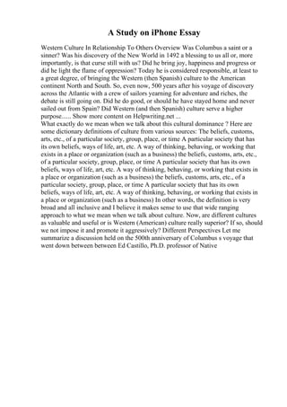A Study on iPhone Essay
Western Culture In Relationship To Others Overview Was Columbus a saint or a
sinner? Was his discovery of the New World in 1492 a blessing to us all or, more
importantly, is that curse still with us? Did he bring joy, happiness and progress or
did he light the flame of oppression? Today he is considered responsible, at least to
a great degree, of bringing the Western (then Spanish) culture to the American
continent North and South. So, even now, 500 years after his voyage of discovery
across the Atlantic with a crew of sailors yearning for adventure and riches, the
debate is still going on. Did he do good, or should he have stayed home and never
sailed out from Spain? Did Western (and then Spanish) culture serve a higher
purpose...... Show more content on Helpwriting.net ...
What exactly do we mean when we talk about this cultural dominance ? Here are
some dictionary definitions of culture from various sources: The beliefs, customs,
arts, etc., of a particular society, group, place, or time A particular society that has
its own beliefs, ways of life, art, etc. A way of thinking, behaving, or working that
exists in a place or organization (such as a business) the beliefs, customs, arts, etc.,
of a particular society, group, place, or time A particular society that has its own
beliefs, ways of life, art, etc. A way of thinking, behaving, or working that exists in
a place or organization (such as a business) the beliefs, customs, arts, etc., of a
particular society, group, place, or time A particular society that has its own
beliefs, ways of life, art, etc. A way of thinking, behaving, or working that exists in
a place or organization (such as a business) In other words, the definition is very
broad and all inclusive and I believe it makes sense to use that wide ranging
approach to what we mean when we talk about culture. Now, are different cultures
as valuable and useful or is Western (American) culture really superior? If so, should
we not impose it and promote it aggressively? Different Perspectives Let me
summarize a discussion held on the 500th anniversary of Columbus s voyage that
went down between between Ed Castillo, Ph.D. professor of Native
 