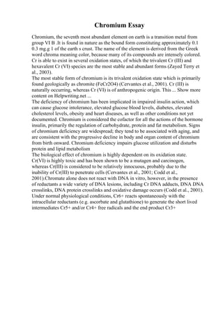 Chromium Essay
Chromium, the seventh most abundant element on earth is a transition metal from
group VI B .It is found in nature as the bound form constituting approximately 0.1
0.3 mg.g 1 of the earth s crust. The name of the element is derived from the Greek
word chroma meaning color, because many of its compounds are intensely colored.
Cr is able to exist in several oxidation states, of which the trivalent Cr (III) and
hexavalent Cr (VI) species are the most stable and abundant forms (Zayed Terry et
al., 2003).
The most stable form of chromium is its trivalent oxidation state which is primarily
found geologically as chromite (FeCr2O4) (Cervantes et al., 2001). Cr (III) is
naturally occurring, whereas Cr (VI) is of anthropogenic origin. This ... Show more
content on Helpwriting.net ...
The deficiency of chromium has been implicated in impaired insulin action, which
can cause glucose intolerance, elevated glucose blood levels, diabetes, elevated
cholesterol levels, obesity and heart diseases, as well as other conditions not yet
documented. Chromium is considered the cofactor for all the actions of the hormone
insulin, primarily the regulation of carbohydrate, protein and fat metabolism. Signs
of chromium deficiency are widespread; they tend to be associated with aging, and
are consistent with the progressive decline in body and organ content of chromium
from birth onward. Chromium deficiency impairs glucose utilization and disturbs
protein and lipid metabolism
The biological effect of chromium is highly dependent on its oxidation state.
Cr(VI) is highly toxic and has been shown to be a mutagen and carcinogen,
whereas Cr(III) is considered to be relatively innocuous, probably due to the
inability of Cr(III) to penetrate cells (Cervantes et al., 2001; Codd et al.,
2001).Chromate alone does not react with DNA in vitro, however, in the presence
of reductants a wide variety of DNA lesions, including Cr DNA adducts, DNA DNA
crosslinks, DNA protein crosslinks and oxidative damage occurs (Codd et al., 2001).
Under normal physiological conditions, Cr6+ reacts spontaneously with the
intracellular reductants (e.g. ascorbate and glutathione) to generate the short lived
intermediates Cr5+ and/or Cr4+ free radicals and the end product Cr3+
 