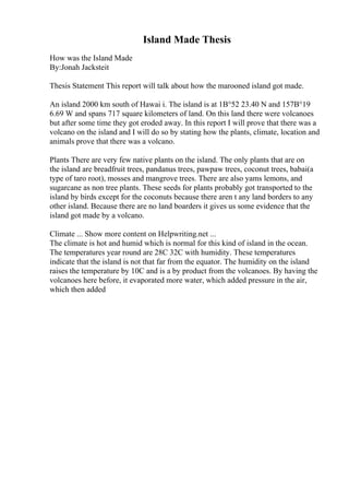 Island Made Thesis
How was the Island Made
By:Jonah Jacksteit
Thesis Statement This report will talk about how the marooned island got made.
An island 2000 km south of Hawai i. The island is at 1В°52 23.40 N and 157В°19
6.69 W and spans 717 square kilometers of land. On this land there were volcanoes
but after some time they got eroded away. In this report I will prove that there was a
volcano on the island and I will do so by stating how the plants, climate, location and
animals prove that there was a volcano.
Plants There are very few native plants on the island. The only plants that are on
the island are breadfruit trees, pandanus trees, pawpaw trees, coconut trees, babai(a
type of taro root), mosses and mangrove trees. There are also yams lemons, and
sugarcane as non tree plants. These seeds for plants probably got transported to the
island by birds except for the coconuts because there aren t any land borders to any
other island. Because there are no land boarders it gives us some evidence that the
island got made by a volcano.
Climate ... Show more content on Helpwriting.net ...
The climate is hot and humid which is normal for this kind of island in the ocean.
The temperatures year round are 28C 32C with humidity. These temperatures
indicate that the island is not that far from the equator. The humidity on the island
raises the temperature by 10C and is a by product from the volcanoes. By having the
volcanoes here before, it evaporated more water, which added pressure in the air,
which then added
 
