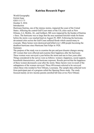 Katrina Research Paper
World Georgraphy
Gerren Isaac
GEO 1113 71
October 9, 2016
Introduction
Hurricane Katrina, one of the intense storms, impacted the coast of the United
States. Affecting the central Gulf Coast states of the US; cities such as New
Orleans, LA, Mobile, AL, and Gulfport, MS were impacted by the burden of Katrina
s force. The hurricane was so large that the area sustained forceful winds for hours
before the storm s eye reached land on August 29, 2005. Following the hurricane,
devastated cities across the Gulf Coast suffered floods which caused many to
evacuate. Many homes were destroyed and killed over 1,800 people becoming the
deadliest hurricane since Hurricane San Felipe in 1928.
Summary
The purpose of the study was to examine the pre and post disaster changes among
491 women that were affected and examine their happiness after the hurricane.
These women were surveyed a year before the storm and one to four years after.
Things considered in the survey were as follows: women s happiness, social support,
household characteristics, and hurricane exposure. Results proved that the happiness
of these women decreased a year after the storm. Many factors were in result of the
unhappiness of the women surveyed. These 491women selected to be surveyed
where those who resided in New Orleans, Louisiana. The sample data collected were
from participant part of a program called the Opening Doors study. The study
focused mainly on low income parents enrolled full time at two New Orleans
 