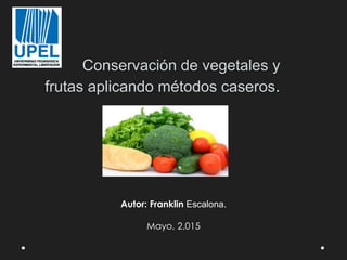 Conservación de vegetales y
frutas aplicando métodos caseros.
Autor: Franklin Escalona.
Mayo, 2.015
 