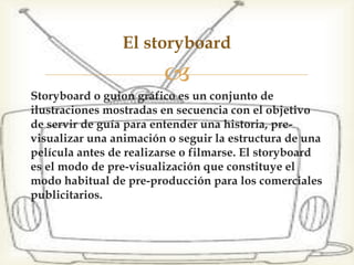Storyboard o guion gráfico es un conjunto de
ilustraciones mostradas en secuencia con el objetivo
de servir de guía para entender una historia, pre-
visualizar una animación o seguir la estructura de una
película antes de realizarse o filmarse. El storyboard
es el modo de pre-visualización que constituye el
modo habitual de pre-producción para los comerciales
publicitarios.
El storyboard
 