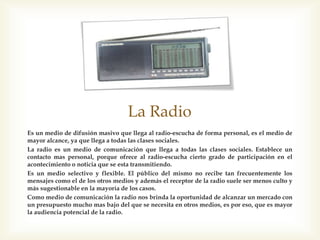 La Radio
Es un medio de difusión masivo que llega al radio-escucha de forma personal, es
el medio de mayor alcance, ya que llega a todas las clases sociales.
La radio es un medio de comunicación que llega a todas las clases sociales.
Establece un contacto mas personal, porque ofrece al radio-escucha cierto grado
de participación en el acontecimiento o noticia que se esta transmitiendo.
Es un medio selectivo y flexible. El público del mismo no recibe tan
frecuentemente los mensajes como el de los otros medios y además el receptor de
la radio suele ser menos culto y más sugestionable en la mayoría de los casos.
Como medio de comunicación la radio nos brinda la oportunidad de alcanzar un
mercado con un presupuesto mucho mas bajo del que se necesita en otros
medios, es por eso, que es mayor la audiencia potencial de la radio.
 