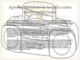 Aprovechamiento de la radio como
medio publicitario
La Radio fue la herramienta ideal para las comunicaciones de los 90´s y
se constituirá en el gran apoyo del futuro de la industria publicitaria,
pues será el motor generador en la problemática de la segmentación de
las audiencias que acabará por consolidar la dinámica de los mercados y
la redefinición de la mezcla de medios.
En la actualidad los grandes presupuestos que se le entregan a la Radio
se originan en dos frentes: el primero lo constituyen los ingresos
provenientes de los anunciantes que utilizan la Radio como medio
principal y el segundo de aquellos que utilizan la Radio como apoyo o
complemento de otros vehículos publicitarios, con especial atención
para incrementar la frecuencia de contacto en una comunicación
entregada a otras formas de difusión publicitaria.
Hoy en día todos reconocen el valor de la Radio en un mundo cada vez
más individualizado y esta particularidad es una de sus principales
ventajas y características. Al analizar la Radio, existe un factor que ha
incidido en el limitado conocimiento que se tiene sobre el medio y se
refiere a los pocos estudios que se hacen para conocer aspectos sobre su
eficacia y sobre las reacciones del consumidor con respecto a la Radio.
Pero ante esta carencia que creemos transitoria, hay suficientes
argumentaciones para ratificar que la Radio sí es un vehículo efectivo
como medio publicitario.
 