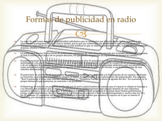  La cuña: Es una forma compacta de publicidad radiofónica que se caracteriza por el
hecho de ser breve, repetible y sin relación con la programación en la cual se inserta, por
lo que sus contenidos son transferibles en cualquier momento. Aunque la cuña puede
ser emitida en directo, lo más habitual es que se edite y grabe previamente, con sus
correspondientes músicas, efectos y voces.
 La publicidad directa: Es una forma de publicidad radiofónica de corta duración narrada
por el mismo locutor del programa, el cual la inserta en el marco de su propio discurso,
sin que medie ningún tipo de separación (ni formal ni verbal).
 El publirreportaje: Es un espacio de corta duración (menos de 10 ó 15 minutos) que
adopta diferentes formas (entrevista, monólogo de una persona ajena a la emisora, etc.) y
que tiene la finalidad de promover la compra de un producto o servicio o de un conjunto
de productos o servicios. La forma en que se presenta un publirreportaje determina que
sea identificado como publicidad (se delimita claramente el espacio, ya sea mediante la
actitud del locutor o con la introducción de una sintonía diferenciada).
 El patrocinio: Es una forma de transmisión de contenidos publicitarios destinada a la
financiación de un espacio. Mediante su inserción, se promueve el nombre, la imagen, la
marca, las actividades o las realizaciones del patrocinador. Por ejemplo, “Ron X
patrocina el disco más caliente, nuestro disco” ó “Panadería Pascual te ofrece la agenda
del día”. En ocasiones, es la propia emisora la que patrocina un concierto o un producto.
 El Bartering: Se trata de un programa producido por la marca patrocinadora de manera
que el espacio se adapta al mensaje y a la filosofía del producto que se ofrece. Se
diferencia de un publirreportaje largo porque dispone de una estructura narrativa
idéntica a la de un programa. A menudo, en el transcurso del programa se insertan otras
formas publicitarias (cuñas, publicidad directa, etc.). La duración de los bartering es
superior a la de los publirreportajes y oscila entre los 15 y los 30 minutos. El conductor
del programa es siempre el mismo locutor que conduce el espacio en el que se inserta el
bartering, por ejemplo en un magazine de entretenimiento de tarde.
Formas de publicidad en radio
 