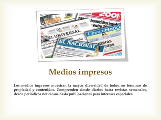 Medios impresos
Los medios impresos muestran la mayor diversidad de todos, en términos de
propiedad y contenidos. Comprenden desde diarios hasta revistas semanales,
desde periódicos noticiosos hasta publicaciones para intereses especiales.
 