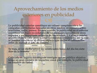 La publicidad exterior constituye un valioso complemento a las
campañas publicitarias lanzadas en otros medios de comunicación:
televisión, radio, prensa. En este sentido, la publicidad en el exterior
constituye un buen recordatorio de los mensajes lanzados en otros
soportes y un importante refuerzo de los mismos. 2 Vallas y carteles
se colocan en la calle junto a establecimientos comerciales por lo que
se pueden considerar el último impacto que recibe el consumidor
antes de realizar el acto de compra.
Se trata de un medio activo las veinticuatro horas del día los siete
días de la semana.
Colocada en lugares estratégicos consigue que su público objetivo
tenga un gran número de impactos; como por ejemplo, la publicidad
en estadios de fútbol.
Aprovechamiento de los medios
exteriores en publicidad
 