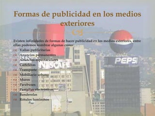 Existen infinidades de formas de hacer publicidad en los medios exteriores, entre
ellas podemos nombrar algunas como:
 Vallas publicitarias
 Anuncios permanentes
 Anuncios espectaculares
 Carteleras
 Transporte
 Mobiliario urbano
 Muros
 Parabuses
 Pantallas electrónicas
 Banderolas
 Rótulos luminosos
Formas de publicidad en los medios
exteriores
 