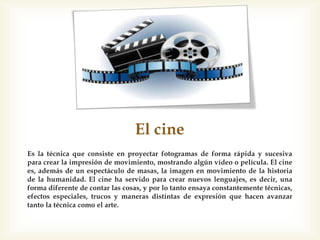 El cine
Es la técnica que consiste en proyectar fotogramas de forma rápida y sucesiva
para crear la impresión de movimiento, mostrando algún vídeo o película. El cine
es, además de un espectáculo de masas, la imagen en movimiento de la historia
de la humanidad. El cine ha servido para crear nuevos lenguajes, es decir, una
forma diferente de contar las cosas, y por lo tanto ensaya constantemente técnicas,
efectos especiales, trucos y maneras distintas de expresión que hacen avanzar
tanto la técnica como el arte.
 