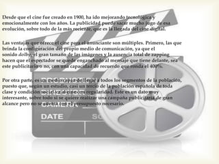 Desde que el cine fue creado en 1900, ha ido mejorando tecnológica y
emocionalmente con los años. La publicidad puede sacar mucho jugo de esa
evolución, sobre todo de la más reciente, que es la llegada del cine digital.
Las ventajas que ofrece el cine para el anunciante son múltiples. Primero, las que
brinda la configuración del propio medio de comunicación, ya que el
sonido dolby, el gran tamaño de las imágenes y la ausencia total de zapping
hacen que el espectador se quede enganchado al mensaje que tiene delante, sea
este publicitario o no, con una capacidad de recuerdo que ronda el 400%.
Por otra parte, es un medio capaz de llegar a todos los segmentos de la población,
puesto que, según un estudio, casi un tercio de la población española de toda
clase y condición social va al cine con regularidad. Este es un dato muy
interesante, sobre todo si se quiere realizar una campaña publicitaria de gran
alcance pero no se cuenta con el presupuesto necesario.
 