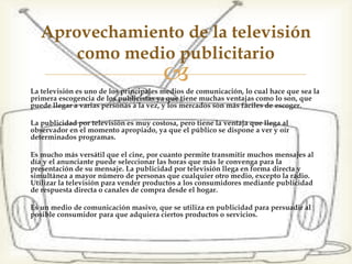 La televisión es uno de los principales medios de comunicación,
lo cual hace que sea la primera escogencia de los publicistas ya
que tiene muchas ventajas como lo son, que puede llegar a varias
personas a la vez, y los mercados son más fáciles de escoger.
La publicidad por televisión es muy costosa, pero tiene la ventaja
que llega al observador en el momento apropiado, ya que el
público se dispone a ver y oír determinados programas.
Es mucho más versátil que el cine, por cuanto permite transmitir
muchos mensajes al día y el anunciante puede seleccionar las
horas que más le convenga para la presentación de su mensaje.
La publicidad por televisión llega en forma directa y simultánea
a mayor número de personas que cualquier otro medio, excepto
la radio. Utilizar la televisión para vender productos a los
consumidores mediante publicidad de respuesta directa o
canales de compra desde el hogar.
Es un medio de comunicación masivo, que se utiliza en
publicidad para persuadir al posible consumidor para que
adquiera ciertos productos o servicios.
Aprovechamiento de la televisión
como medio publicitario
 