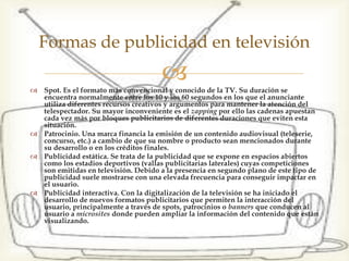  Spot. Es el formato más convencional y conocido de la TV. Su
duración se encuentra normalmente entre los 10 y los 60
segundos en los que el anunciante utiliza diferentes recursos
creativos y argumentos para mantener la atención del
telespectador. Su mayor inconveniente es el zapping por ello
las cadenas apuestan cada vez más por bloques publicitarios
de diferentes duraciones que eviten esta situación.
 Patrocinio. Una marca financia la emisión de un contenido
audiovisual (teleserie, concurso, etc.) a cambio de que su
nombre o producto sean mencionados durante su desarrollo o
en los créditos finales.
 Publicidad estática. Se trata de la publicidad que se expone en
espacios abiertos como los estadios deportivos (vallas
publicitarias laterales) cuyas competiciones son emitidas en
televisión. Debido a la presencia en segundo plano de este
tipo de publicidad suele mostrarse con una elevada frecuencia
para conseguir impactar en el usuario.
 Publicidad interactiva. Con la digitalización de la televisión
se ha iniciado el desarrollo de nuevos formatos publicitarios
que permiten la interacción del usuario, principalmente a
través de spots, patrocinios o banners que conducen al usuario
a microsites donde pueden ampliar la información del
contenido que están visualizando.
Formas de publicidad en televisión
 