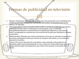  Bumper. Formato que integra un producto o marca del
anunciante en las cortinillas de la cadena de televisión
creando una vinculación entre ambos. Su duración suele
oscilar entre 2 y 15 segundos.
 Sobreimpresiones. Como su propio nombre indica es un tipo
de publicidad que aparece sobreimpresionada sobre el
contenido sin interrumpirlo y que es utilizado principalmente
durante la retransmisión de competiciones deportivas. Este
formato suele ir acompañado en ocasiones por una mención
del locutor para introducir o destacar su presencia.
 Publirreportaje. Mensajes con carácter informativo en los que
se comunica un producto o una marca, primando la noticia
por encima de cualquier otro interés, ya sea comercial,
corporativo o político.
 Product Placement. Inserción de un producto o marca durante
el desarrollo de un contenido audiovisual, principalmente en
cine y teleseries. Existen diferentes tipos de emplazamiento
según el protagonismo que cobren éstos durante el desarrollo
de la ficción.
Formas de publicidad en televisión
 