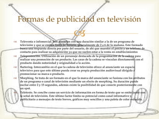  Televenta o infomercial. Son anuncios con una duración similar a la de un
programa de televisión y que se emiten fuera de horario, generalmente de 2 a
6 de la mañana. Este formado busca una respuesta directa por parte del
usuario, de ahí que muestre el precio y un teléfono de contacto para realizar
su adquisición ya que no suelen estar a la venta en establecimientos
 Telepromoción. Utilización de un personaje destacado de la programación de
la cadena para realizar una promoción de un producto. Las caras de la cadena
se vinculan directamente con el producto dando notoriedad y originalidad a
la acción.
 Bartering. Intercambio en el que la cadena de televisión ofrece al anunciante
un espacio televisivo para que este último pueda crear su propia producción
audiovisual dirigida a promocionar su marca o producto.
 Morphing. Se trata de un formato en el que la marca del anunciante se
fusiona con los atributos de un programa o canal de televisión mediante un
efecto de morphing. Su duración puede oscilar entre 2 y 15 segundos, además
existe la posibilidad de que conecte posteriormente con un spot.
 Teletexto. Se concibe como un servicio de información en forma de texto que
se emite junto con la señal de televisión. Este último factor limita su
potencial como canal informativo y publicitario a mensajes de texto breves,
gráficos muy sencillos y una paleta de color reducida.
Formas de publicidad en televisión
 