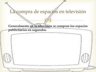 Generalmente en la televisión se compran los espacios
publicitarios en segundos.
La compra de espacios en televisión
 