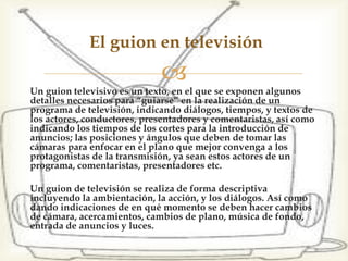 Un guion televisivo es un texto, en el que se exponen algunos
detalles necesarios para “guiarse” en la realización de un
programa de televisión, indicando diálogos, tiempos, y textos de
los actores, conductores, presentadores y comentaristas, así como
indicando los tiempos de los cortes para la introducción de
anuncios; las posiciones y ángulos que deben de tomar las
cámaras para enfocar en el plano que mejor convenga a los
protagonistas de la transmisión, ya sean estos actores de un
programa, comentaristas, presentadores etc.
Un guion de televisión se realiza de forma descriptiva
incluyendo la ambientación, la acción, y los diálogos. Así como
dando indicaciones de en qué momento se deben hacer cambios
de cámara, acercamientos, cambios de plano, música de fondo,
entrada de anuncios y luces.
El guion en televisión
 
