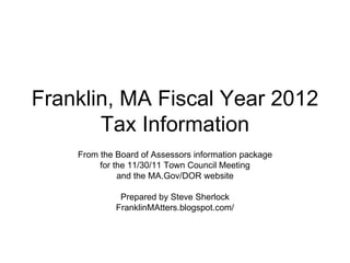 Franklin, MA Fiscal Year 2012 Tax Information From the Board of Assessors information package for the 11/30/11 Town Council Meeting and the MA.Gov/DOR website Prepared by Steve Sherlock FranklinMAtters.blogspot.com/ 