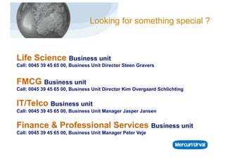 Looking for something special ?



Life Science Business unit
Call: 0045 39 45 65 00, Business Unit Director Steen Gravers


FMCG Business unit
Call: 0045 39 45 65 00, Business Unit Director Kim Overgaard Schlichting


IT/Telco Business unit
Call: 0045 39 45 65 00, Business Unit Manager Jasper Jansen


Finance & Professional Services Business unit
Call: 0045 39 45 65 00, Business Unit Manager Peter Veje
 