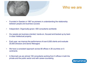 Who we are


•    Founded in Sweden in 1967 as pioneers in understanding the relationship
     between people and business success

•    Independent. Organically-grown. 600 consultants worldwide

•    Our people are business oriented, hands-on, focused and backed up by best-
     in-class intellectual property

•    Each year, we improve the performance of over 6,000 clients and evaluate
     20,000 Directors and Senior Managers

•    We have a consistent approach across 80 offices in 26 countries on 5
     continents

•    In Denmark we are almost 100 consultants working from 5 offices in both the
     private and the public sector and with career-counseling
 