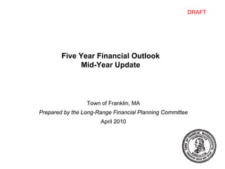 DRAFT




        Five Year Financial Outlook
             Mid-Year Update




                 Town of Franklin, MA
Prepared by the Long-Range Financial Planning Committee
                      April 2010
 
