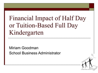 Financial Impact of Half Day or Tuition-Based Full Day Kindergarten Miriam Goodman School Business Administrator 