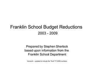 Franklin School Budget Reductions     2003 - 2009 Prepared by Stephen Sherlock based upon information from the  Franklin School Department Version4 – updated to include the “final” FY 2009 numbers 