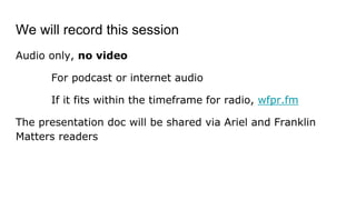 We will record this session
Audio only, no video
For podcast or internet audio
If it fits within the timeframe for radio, wfpr.fm
The presentation doc will be shared via Ariel and Franklin
Matters readers
 
