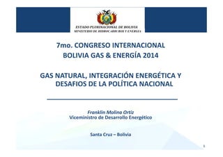7mo. CONGRESO INTERNACIONAL
BOLIVIA GAS & ENERGÍA 2014
GAS NATURAL, INTEGRACIÓN ENERGÉTICA Y 
DESAFIOS DE LA POLÍTICA NACIONAL
Franklin Molina Ortiz
Viceministro de Desarrollo Energético
Santa Cruz – Bolivia
1
MINISTERIO DE HIDROCARBUROS Y ENERGIA
 
