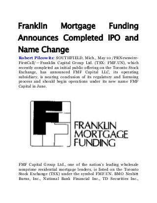 Franklin Mortgage Funding
Announces Completed IPO and
Name Change
Robert Pilcowitz: SOUTHFIELD, Mich., May 10 /PRNewswire-
FirstCall/ — Franklin Capital Group Ltd. (TSX: FMF.UN), which
recently completed an initial public offering on the Toronto Stock
Exchange, has announced FMF Capital LLC, its operating
subsidiary, is nearing conclusion of its regulatory and licensing
process and should begin operations under its new name FMF
Capital in June.
FMF Capital Group Ltd., one of the nation’s leading wholesale
nonprime residential mortgage lenders, is listed on the Toronto
Stock Exchange (TSX) under the symbol FMF.UN. BMO Nesbitt
Burns, Inc., National Bank Financial Inc., TD Securities Inc.,
 