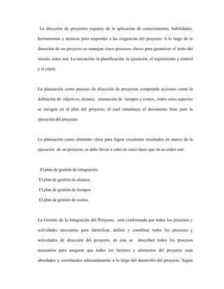 La dirección de proyectos requiere de la aplicación de conocimientos, habilidades,
herramientas y técnicas para responder a las exigencias del proyecto. A lo largo de la
dirección de un proyecto se manejan cinco procesos claves para garantizar el éxito del
mismo, estos son: La iniciación, la planificación, la ejecución, el seguimiento y control
y el cierre.
La planeación como proceso de dirección de proyectos comprende acciones como la
definición de objetivos, alcance, estimación de tiempos y costos., todos estos aspectos
se recogen en el plan del proyecto, el cual constituye el documento base para la
ejecución del proyecto.
La planeación como elemento clave para lograr excelentes resultados en marco de la
ejecución de un proyecto, se debe llevar a cabo en cinco fases que en su orden son:
El plan de gestión de integración.
El plan de gestión de alcance.
El plan de gestión de tiempos
El plan de gestión de costos.
La Gestión de la Integración del Proyecto, está conformada por todos los procesos y
actividades necesarias para identificar, definir y coordinar todos los procesos y
actividades de dirección del proyecto, en esta se describen todos los procesos
necesarios para asegurar que todos los factores y elementos del proyecto sean
abordados y coordinados adecuadamente a lo largo del desarrollo del proyecto. Según
 