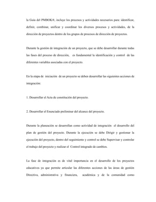 la Guía del PMBOK®, incluye los procesos y actividades necesarios para: identificar,
definir, combinar, unificar y coordinar los diversos procesos y actividades, de la
dirección de proyectos dentro de los grupos de procesos de dirección de proyectos.
Durante la gestión de integración de un proyecto, que se debe desarrollar durante todas
las fases del proceso de dirección, es fundamental la identificación y control de las
diferentes variables asociadas con el proyecto.
En la etapa de iniciación de un proyecto se deben desarrollar las siguientes acciones de
integración:
1. Desarrollar el Acta de constitución del proyecto.
2. Desarrollar el Enunciado preliminar del alcance del proyecto.
Durante la planeación se desarrollan como actividad de integración el desarrollo del
plan de gestión del proyecto. Durante la ejecución se debe Dirigir y gestionar la
ejecución del proyecto, dentro del seguimiento y control se debe Supervisar y controlar
el trabajo del proyecto y realizar el Control integrado de cambios.
La fase de integración es de vital importancia en el desarrollo de los proyectos
educativos ya que permite articular las diferentes acciones de las áreas de gestión
Directiva, administrativa y financiera, académica y de la comunidad como
 