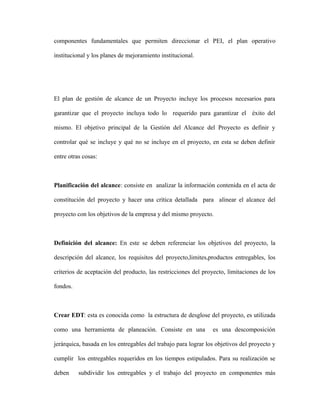 componentes fundamentales que permiten direccionar el PEI, el plan operativo
institucional y los planes de mejoramiento institucional.
El plan de gestión de alcance de un Proyecto incluye los procesos necesarios para
garantizar que el proyecto incluya todo lo requerido para garantizar el éxito del
mismo. El objetivo principal de la Gestión del Alcance del Proyecto es definir y
controlar qué se incluye y qué no se incluye en el proyecto, en esta se deben definir
entre otras cosas:
Planificación del alcance: consiste en analizar la información contenida en el acta de
constitución del proyecto y hacer una crítica detallada para alinear el alcance del
proyecto con los objetivos de la empresa y del mismo proyecto.
Definición del alcance: En este se deben referenciar los objetivos del proyecto, la
descripción del alcance, los requisitos del proyecto,limites,productos entregables, los
criterios de aceptación del producto, las restricciones del proyecto, limitaciones de los
fondos.
Crear EDT: esta es conocida como la estructura de desglose del proyecto, es utilizada
como una herramienta de planeación. Consiste en una es una descomposición
jerárquica, basada en los entregables del trabajo para lograr los objetivos del proyecto y
cumplir los entregables requeridos en los tiempos estipulados. Para su realización se
deben subdividir los entregables y el trabajo del proyecto en componentes más
 