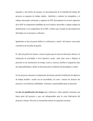 pequeños y más fáciles de manejar. La descomposición de la totalidad del trabajo del
proyecto en paquetes de trabajo implica identificar y analizar los entregables y el
trabajo relacionado, estructurar y organizar la EDT, descomponer los niveles superiores
de la EDT en componentes detallados de nivel inferior, desarrollar y asignar códigos de
identificación a los componentes de la EDT, verificar que el grado de descomposición
del trabajo sea el necesario y suficiente.
Igualmente se hace necesario definir la verificación y control del alcance como parte
constitutiva de este plan de gestión.
El plan de gestión de alcance a marca la pauta para la toma de decisiones futuras y la
realización de actividades a nivel operativo, ayuda entre otras cosas a Mejorar la
precisión en las estimaciones de tiempo, costos y recursos, facilitar la asignación clara
de responsabilidades y definir la línea base para la medición del desempeño y control
En los proyectos educativos la planeación del alcance permite la definición de objetivos
de trabajo factibles acorde con las necesidades, así como conocer los alcances del
proyecto y, las fortalezas, debilidades. Amenazas y oportunidades para su ejecución.
La fase de planificación del tiempo hace referencia a todos aquellos elementos que
hacen parte del proyecto y que son indispensables para la corta finalización del
proyecto a tiempo. Para esto se recomienda realizar las siguientes acciones:
 